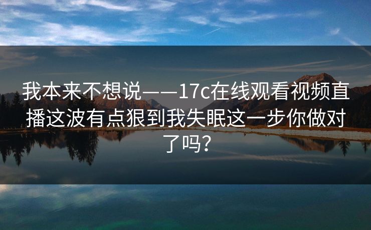 我本来不想说——17c在线观看视频直播这波有点狠到我失眠这一步你做对了吗？