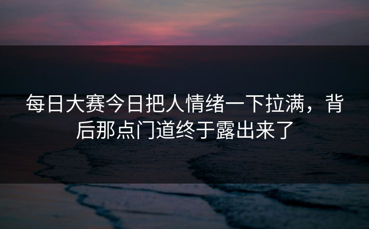 每日大赛今日把人情绪一下拉满，背后那点门道终于露出来了