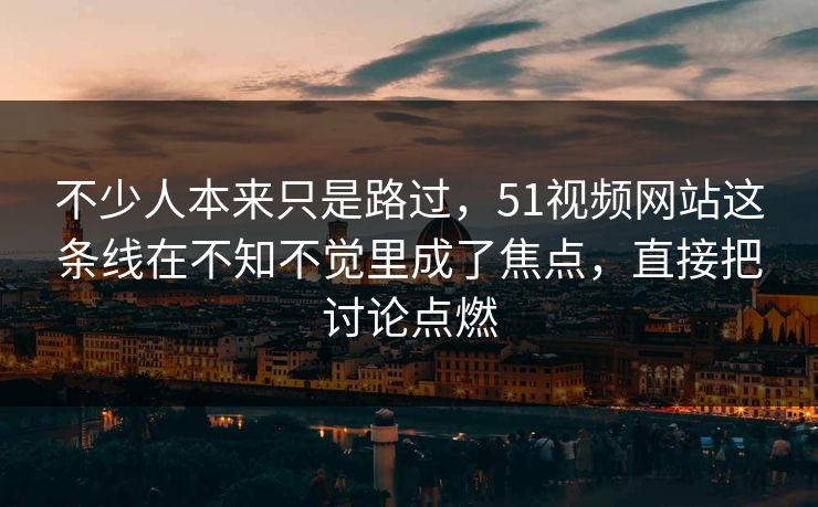 不少人本来只是路过，51视频网站这条线在不知不觉里成了焦点，直接把讨论点燃