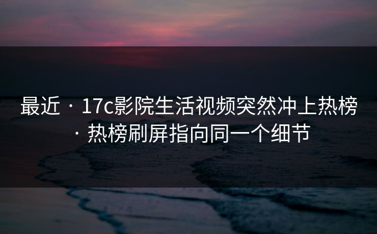 最近 · 17c影院生活视频突然冲上热榜 · 热榜刷屏指向同一个细节