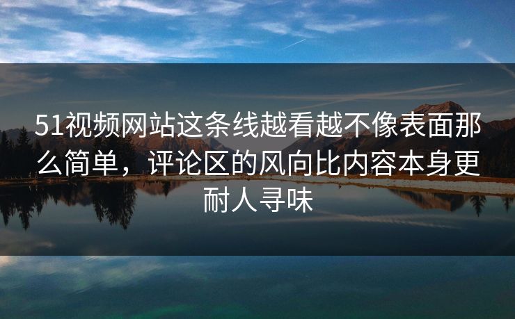51视频网站这条线越看越不像表面那么简单，评论区的风向比内容本身更耐人寻味