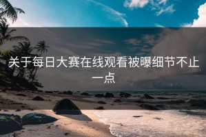 关于每日大赛在线观看被曝细节不止一点