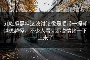 51吃瓜黑料这波讨论像是顺带一提却越想越怪，不少人看完都说情绪一下上来了