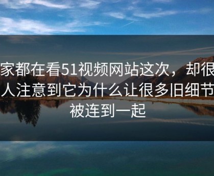 大家都在看51视频网站这次，却很少有人注意到它为什么让很多旧细节又被连到一起