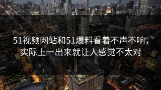 51视频网站和51爆料看着不声不响，实际上一出来就让人感觉不太对