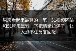 原来看起来最轻的一笔，51视频网站和51吃瓜黑料一下把情绪拉满了，让人忍不住反复回想