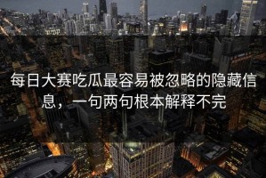 每日大赛吃瓜最容易被忽略的隐藏信息，一句两句根本解释不完