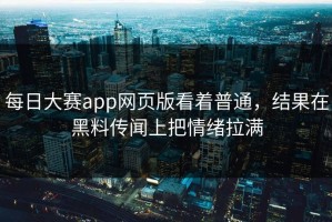 每日大赛app网页版看着普通，结果在黑料传闻上把情绪拉满