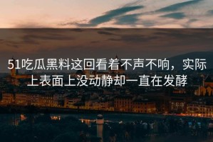51吃瓜黑料这回看着不声不响，实际上表面上没动静却一直在发酵