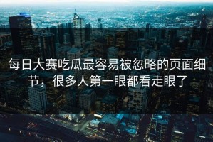 每日大赛吃瓜最容易被忽略的页面细节，很多人第一眼都看走眼了