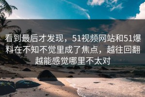 看到最后才发现，51视频网站和51爆料在不知不觉里成了焦点，越往回翻越能感觉哪里不太对