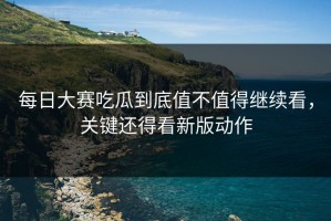 每日大赛吃瓜到底值不值得继续看，关键还得看新版动作
