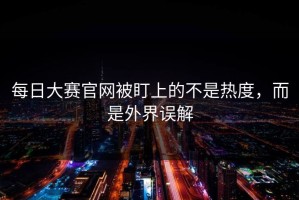 每日大赛官网被盯上的不是热度，而是外界误解