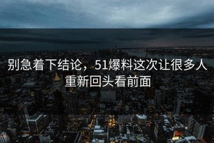 别急着下结论，51爆料这次让很多人重新回头看前面