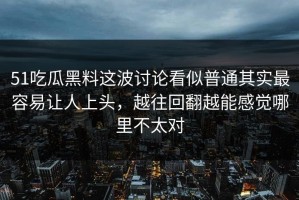 51吃瓜黑料这波讨论看似普通其实最容易让人上头，越往回翻越能感觉哪里不太对