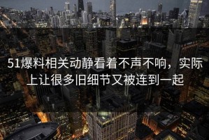 51爆料相关动静看着不声不响，实际上让很多旧细节又被连到一起