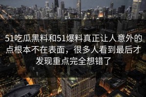 51吃瓜黑料和51爆料真正让人意外的点根本不在表面，很多人看到最后才发现重点完全想错了