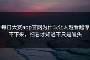 每日大赛app官网为什么让人越看越停不下来，细看才知道不只是噱头