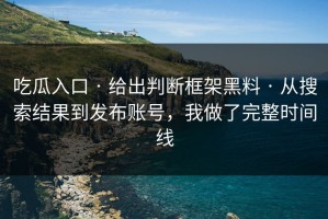 吃瓜入口 · 给出判断框架黑料 · 从搜索结果到发布账号，我做了完整时间线