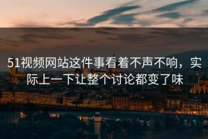 51视频网站这件事看着不声不响，实际上一下让整个讨论都变了味