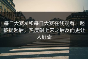 每日大赛ai和每日大赛在线观看一起被提起后，热度飙上来之后反而更让人好奇