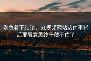 别急着下结论，51视频网站这件事背后那层意思终于藏不住了