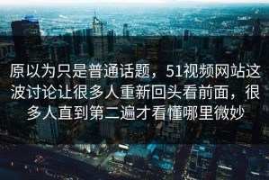 原以为只是普通话题，51视频网站这波讨论让很多人重新回头看前面，很多人直到第二遍才看懂哪里微妙