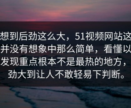 没想到后劲这么大，51视频网站这件事并没有想象中那么简单，看懂以后会发现重点根本不是最热的地方，后劲大到让人不敢轻易下判断。
