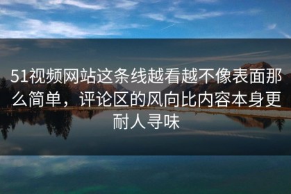 51视频网站这条线越看越不像表面那么简单，评论区的风向比内容本身更耐人寻味