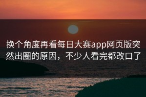 换个角度再看每日大赛app网页版突然出圈的原因，不少人看完都改口了
