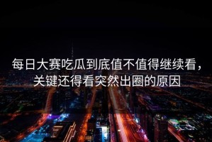 每日大赛吃瓜到底值不值得继续看，关键还得看突然出圈的原因