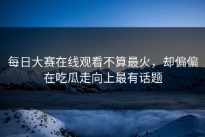 每日大赛在线观看不算最火，却偏偏在吃瓜走向上最有话题