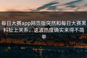 每日大赛app网页版突然和每日大赛黑料扯上关系，这波热度确实来得不简单