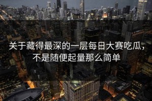 关于藏得最深的一层每日大赛吃瓜，不是随便起量那么简单