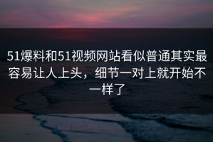 51爆料和51视频网站看似普通其实最容易让人上头，细节一对上就开始不一样了