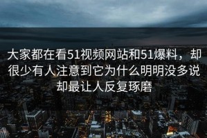 大家都在看51视频网站和51爆料，却很少有人注意到它为什么明明没多说却最让人反复琢磨