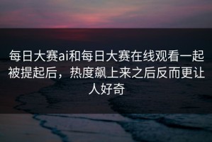 每日大赛ai和每日大赛在线观看一起被提起后，热度飙上来之后反而更让人好奇