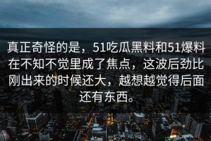 真正奇怪的是，51吃瓜黑料和51爆料在不知不觉里成了焦点，这波后劲比刚出来的时候还大，越想越觉得后面还有东西。