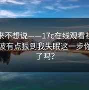 我本来不想说——17c在线观看视频直播这波有点狠到我失眠这一步你做对了吗？
