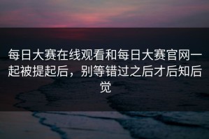 每日大赛在线观看和每日大赛官网一起被提起后，别等错过之后才后知后觉