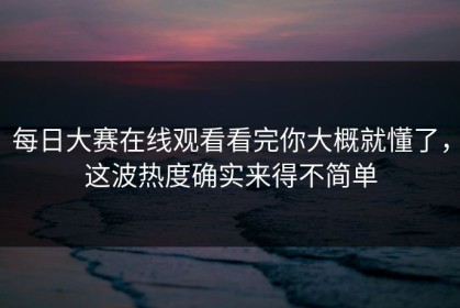 每日大赛在线观看看完你大概就懂了，这波热度确实来得不简单