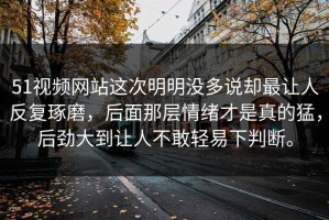 51视频网站这次明明没多说却最让人反复琢磨，后面那层情绪才是真的猛，后劲大到让人不敢轻易下判断。