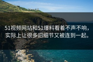 51视频网站和51爆料看着不声不响，实际上让很多旧细节又被连到一起。