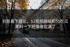 别急着下结论，51视频网站和51吃瓜黑料一下把情绪拉满了