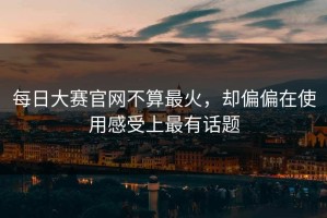 每日大赛官网不算最火，却偏偏在使用感受上最有话题