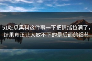 51吃瓜黑料这件事一下把情绪拉满了，结果真正让人放不下的是后面的细节