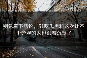 别急着下结论，51吃瓜黑料这次让不少旁观的人也跟着沉默了