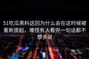 51吃瓜黑料这回为什么会在这时候被重新提起，难怪有人看完一句话都不想多说