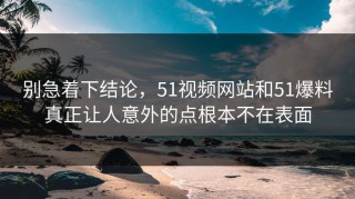 别急着下结论，51视频网站和51爆料真正让人意外的点根本不在表面