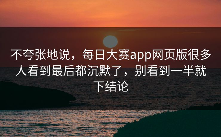 不夸张地说，每日大赛app网页版很多人看到最后都沉默了，别看到一半就下结论